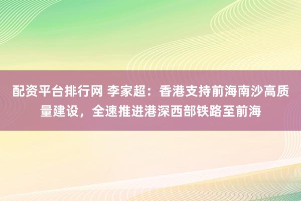 配资平台排行网 李家超：香港支持前海南沙高质量建设，全速推进港深西部铁路至前海