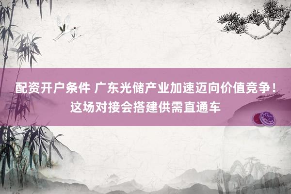 配资开户条件 广东光储产业加速迈向价值竞争！这场对接会搭建供需直通车