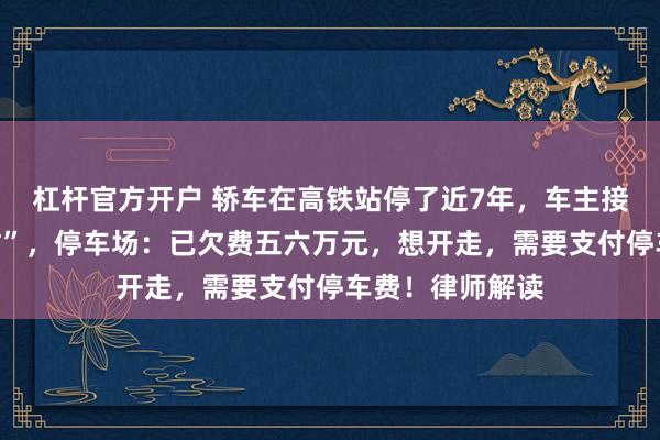 杠杆官方开户 轿车在高铁站停了近7年，车主接电话称“比较忙”，停车场：已欠费五六万元，想开走，需要支付停车费！律师解读