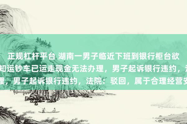 正规杠杆平台 湖南一男子临近下班到银行柜台欲取1500元零钱，被告知运钞车已运走现金无法办理，男子起诉银行违约，法院：驳回，属于合理经营安排