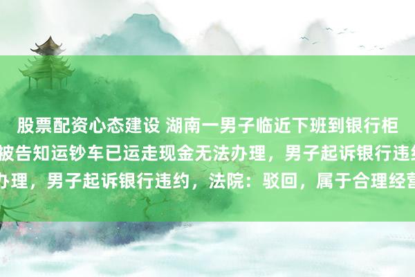 股票配资心态建设 湖南一男子临近下班到银行柜台欲取1500元零钱，被告知运钞车已运走现金无法办理，男子起诉银行违约，法院：驳回，属于合理经营安排