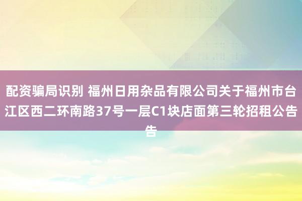 配资骗局识别 福州日用杂品有限公司关于福州市台江区西二环南路37号一层C1块店面第三轮招租公告