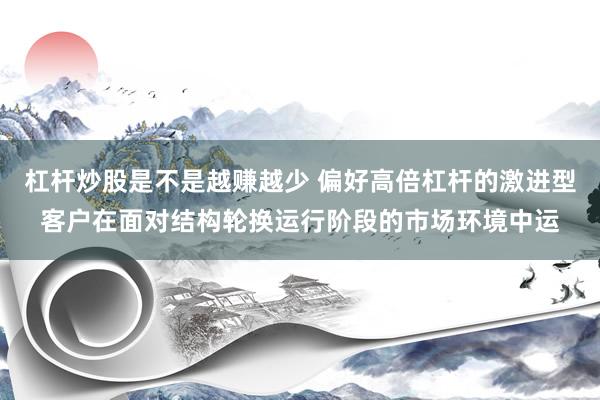 杠杆炒股是不是越赚越少 偏好高倍杠杆的激进型客户在面对结构轮换运行阶段的市场环境中运