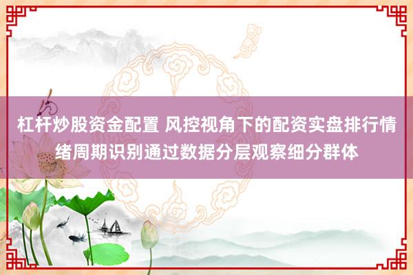 杠杆炒股资金配置 风控视角下的配资实盘排行情绪周期识别通过数据分层观察细分群体