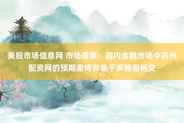 美股市场信息网 市场观察：国内金融市场中苏州配资网的预期差博弈基于多维指标交