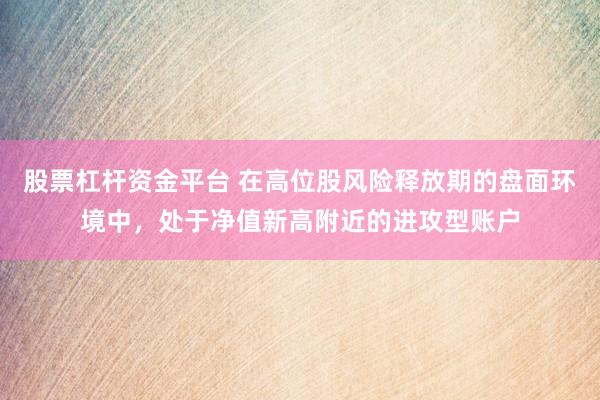 股票杠杆资金平台 在高位股风险释放期的盘面环境中,处于净值新高附近的进攻型账户