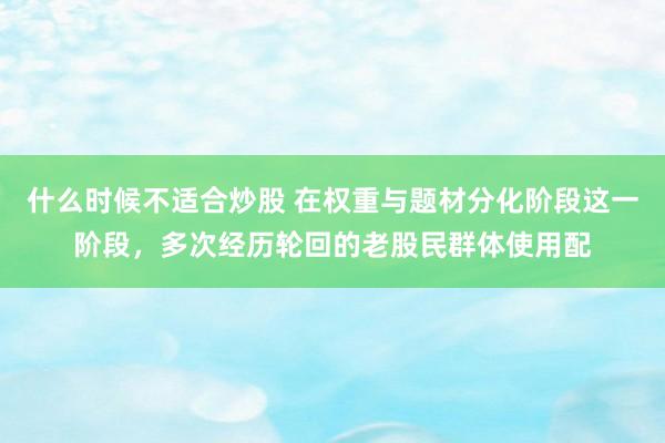 什么时候不适合炒股 在权重与题材分化阶段这一阶段,多次经历轮回的老股民群体使用配