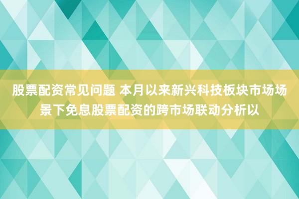 股票配资常见问题 本月以来新兴科技板块市场场景下免息股票配资的跨市场联动分析以