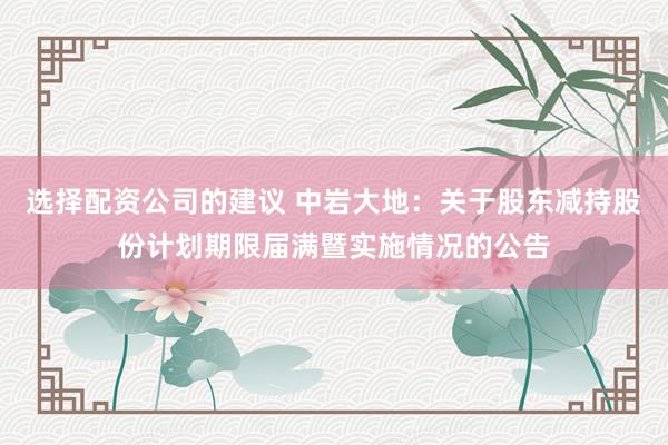 选择配资公司的建议 中岩大地：关于股东减持股份计划期限届满暨实施情况的公告